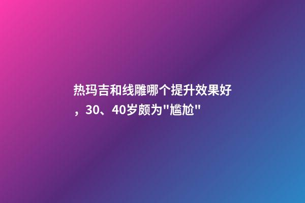 热玛吉和线雕哪个提升效果好，30、40岁颇为"尴尬"-第1张-观点-玄机派